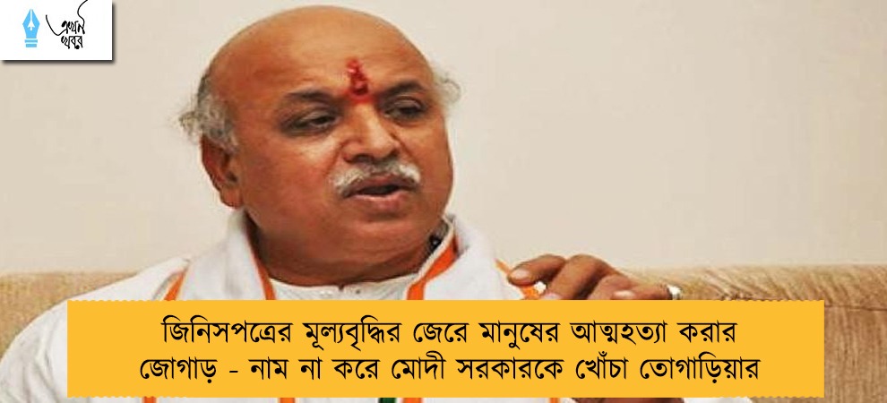 জিনিসপত্রের মূল্যবৃদ্ধির জেরে মানুষের আত্মহত্যা করার জোগাড় - নাম না করে মোদী সরকারকে খোঁচা তোগাড়িয়ার