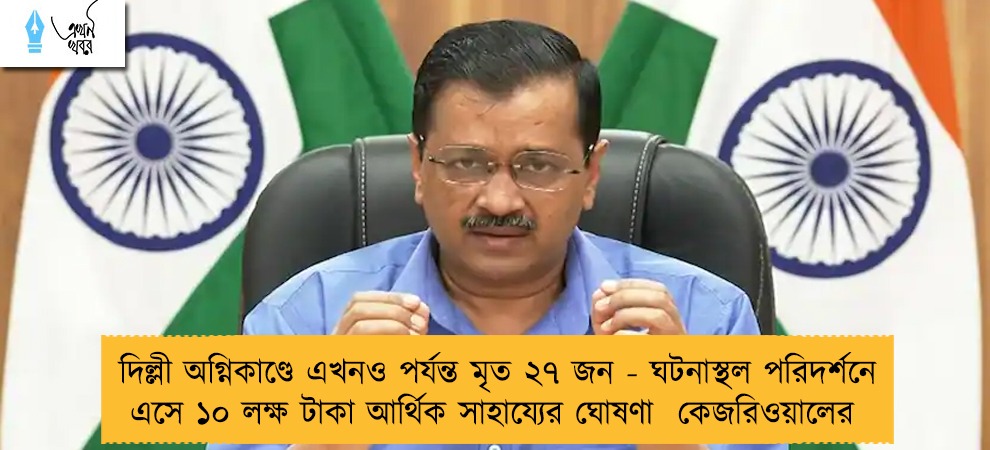 দিল্লী অগ্নিকাণ্ডে এখনও পর্যন্ত মৃত ২৭ জন - ঘটনাস্থল পরিদর্শনে এসে ১০ লক্ষ টাকা আর্থিক সাহায্যের ঘোষণা  কেজরিওয়ালের