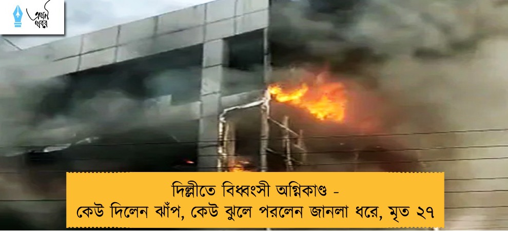 দিল্লীতে বিধ্বংসী অগ্নিকাণ্ড - কেউ দিলেন ঝাঁপ, কেউ ঝুলে পরলেন জানলা ধরে, মৃত ২৭