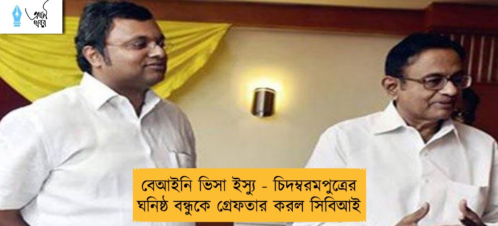 বেআইনি ভিসা ইস্যু - চিদম্বরমপুত্রের ঘনিষ্ঠ বন্ধুকে গ্রেফতার করল সিবিআই