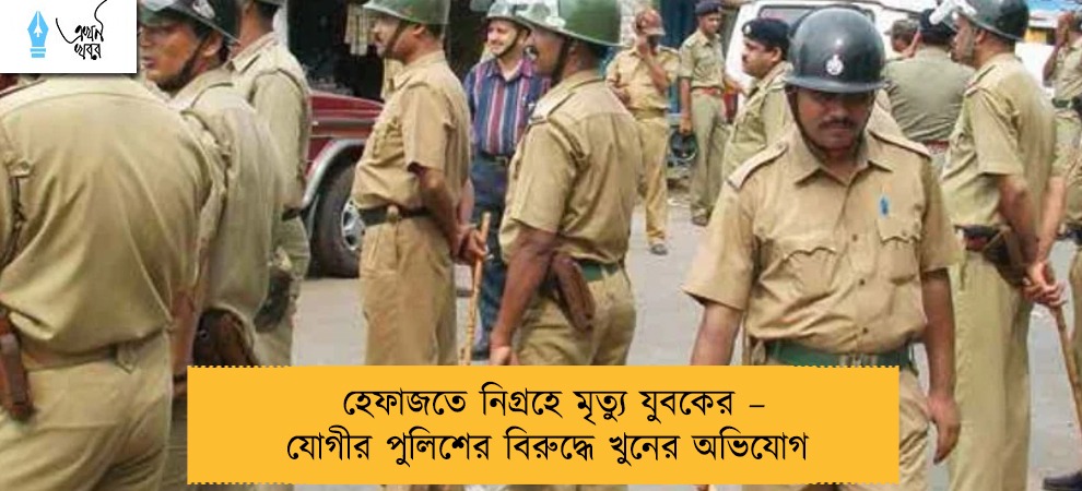 হেফাজতে নিগ্রহে মৃত্যু যুবকের – যোগীর পুলিশের বিরুদ্ধে খুনের অভিযোগ