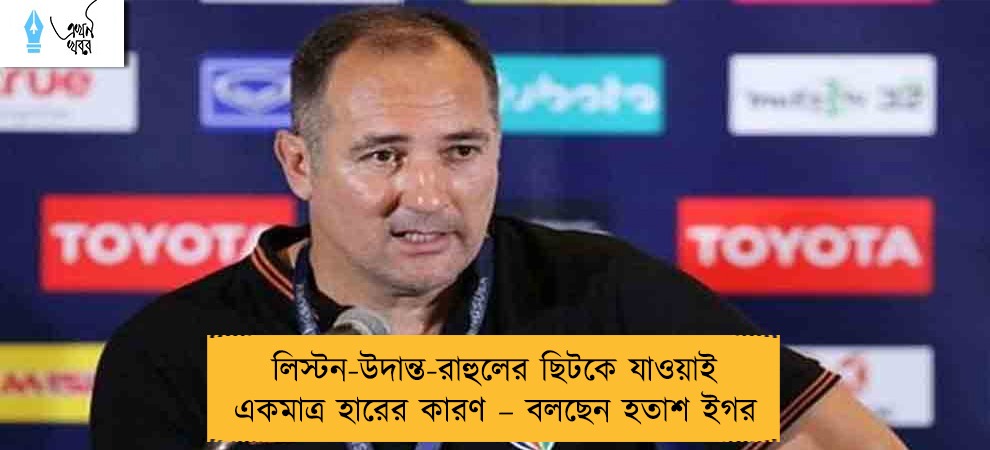 লিস্টন-উদান্ত-রাহুলের ছিটকে যাওয়াই একমাত্র হারের কারণ – বলছেন হতাশ ইগর