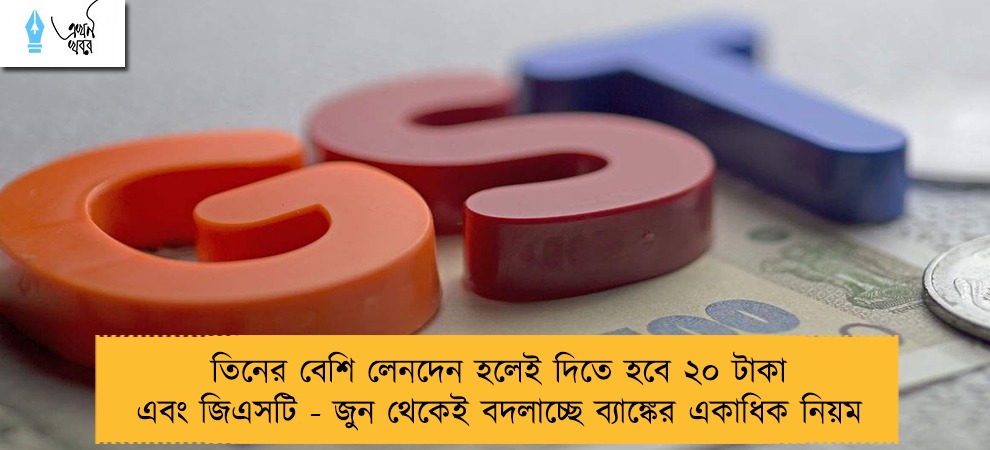 তিনের বেশি লেনদেন হলেই দিতে হবে ২০ টাকা এবং জিএসটি - জুন থেকেই বদলাচ্ছে ব্যাঙ্কের একাধিক নিয়ম