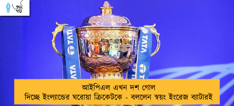 আইপিএল এখন দশ গোল দিচ্ছে ইংল্যান্ডের ঘরোয়া ক্রিকেটকে - বললেন স্বয়ং ইংরেজ ব্যাটারই