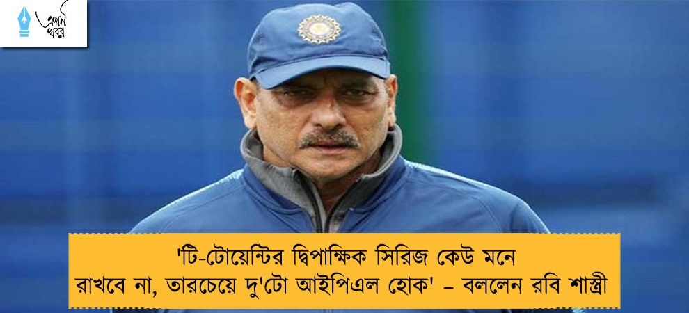 'টি-টোয়েন্টির দ্বিপাক্ষিক সিরিজ কেউ মনে রাখবে না, তারচেয়ে দু'টো আইপিএল হোক' – বললেন রবি শাস্ত্রী