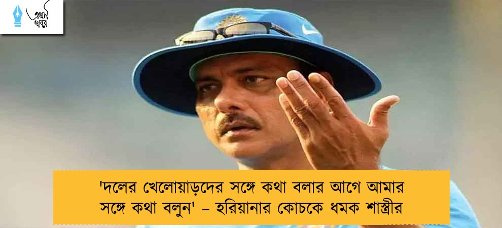 'দলের খেলোয়াড়দের সঙ্গে কথা বলার আগে আমার সঙ্গে কথা বলুন' – হরিয়ানার কোচকে ধমক শাস্ত্রীর