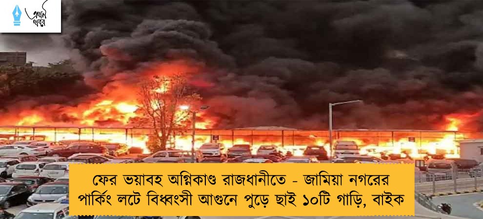 ফের ভয়াবহ অগ্নিকাণ্ড রাজধানীতে - জামিয়া নগরের পার্কিং লটে বিধ্বংসী আগুনে পুড়ে ছাই ১০টি গাড়ি, বাইক