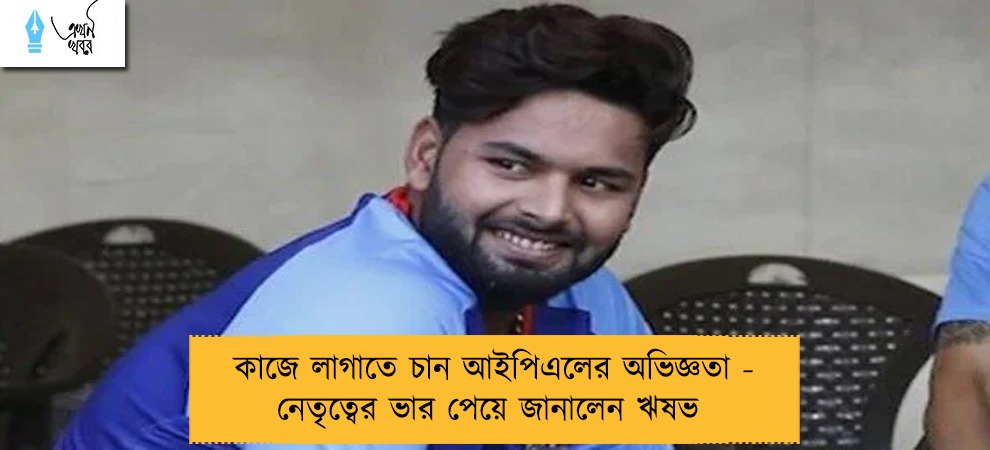 কাজে লাগাতে চান আইপিএলের অভিজ্ঞতা - নেতৃত্বের ভার পেয়ে জানালেন ঋষভ
