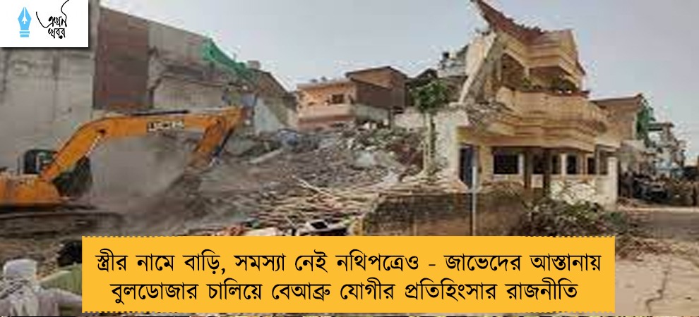 স্ত্রীর নামে বাড়ি, সমস্যা নেই নথিপত্রেও - জাভেদের আস্তানায় বুলডোজার চালিয়ে বেআব্রু যোগীর প্রতিহিংসার রাজনীতি
