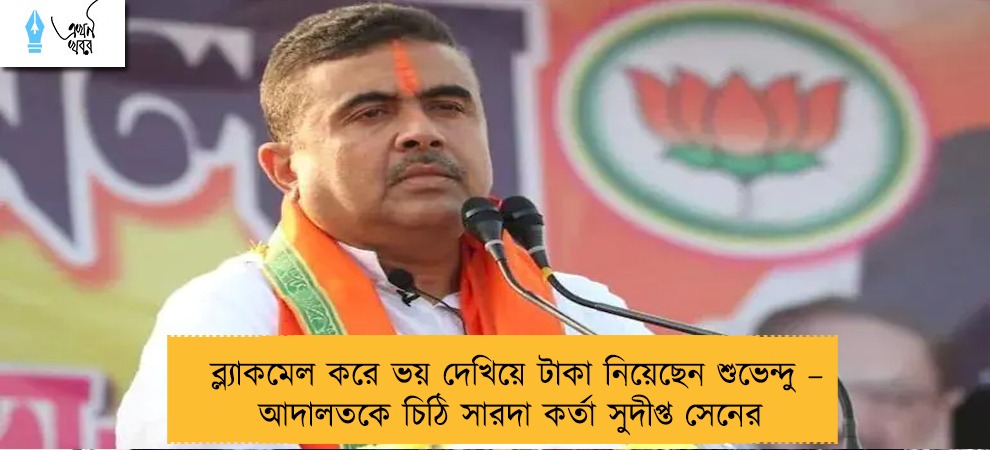 ব্ল্যাকমেল করে ভয় দেখিয়ে টাকা নিয়েছেন শুভেন্দু – আদালতকে চিঠি সারদা কর্তা সুদীপ্ত সেনের
