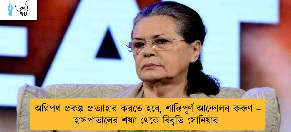 অগ্নিপথ প্রকল্প প্রত্যাহার করতে হবে, শান্তিপূর্ণ আন্দোলন করুণ – হাসপাতালের শয্যা থেকে বিবৃতি সোনিয়ার