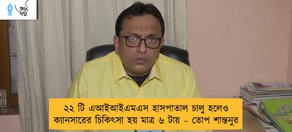 ২২ টি এআইআইএমএস হাসপাতাল চালু হলেও ক্যানসারের চিকিৎসা হয় মাত্র ৬ টায় – তোপ শান্তনুর