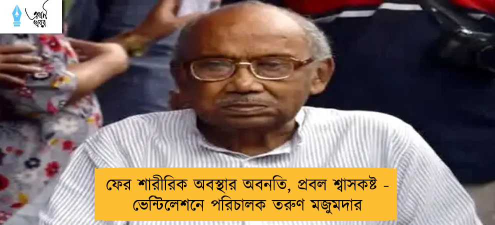 ফের শারীরিক অবস্থার অবনতি, প্রবল শ্বাসকষ্ট - ভেন্টিলেশনে পরিচালক তরুণ মজুমদার
