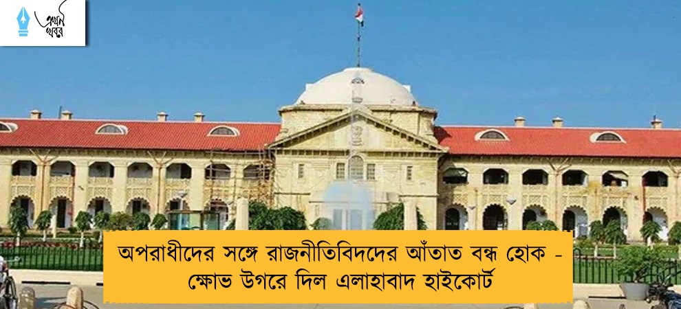 অপরাধীদের সঙ্গে রাজনীতিবিদদের আঁতাত বন্ধ হোক - ক্ষোভ উগরে দিল এলাহাবাদ হাইকোর্ট