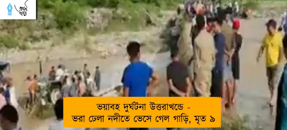 ভয়াবহ দুর্ঘটনা উত্তরাখন্ডে - ভরা ঢেলা নদীতে ভেসে গেল গাড়ি, মৃত ৯