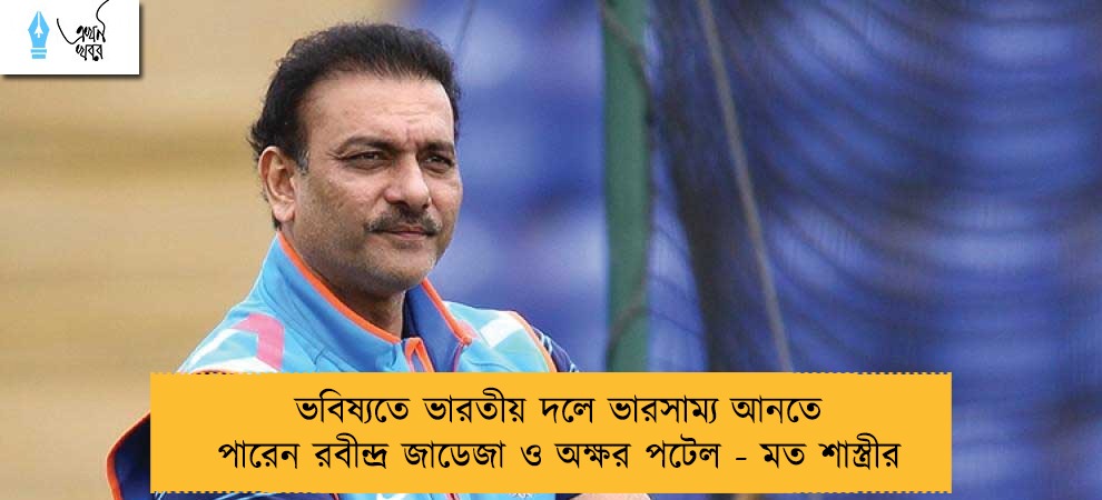 ভবিষ্যতে ভারতীয় দলে ভারসাম্য আনতে পারেন রবীন্দ্র জাডেজা ও অক্ষর পটেল - মত শাস্ত্রীর
