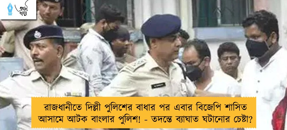 রাজধানীতে দিল্লী পুলিশের বাধার পর এবার বিজেপি শাসিত আসামে আটক বাংলার পুলিশ! - তদন্তে ব্যাঘাত ঘটানোর চেষ্টা?