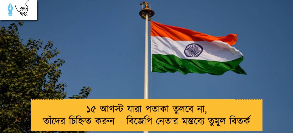 ১৫ আগস্ট যারা পতাকা তুলবে না, তাঁদের চিহ্নিত করুন – বিজেপি নেতার মন্তব্যে তুমুল বিতর্ক