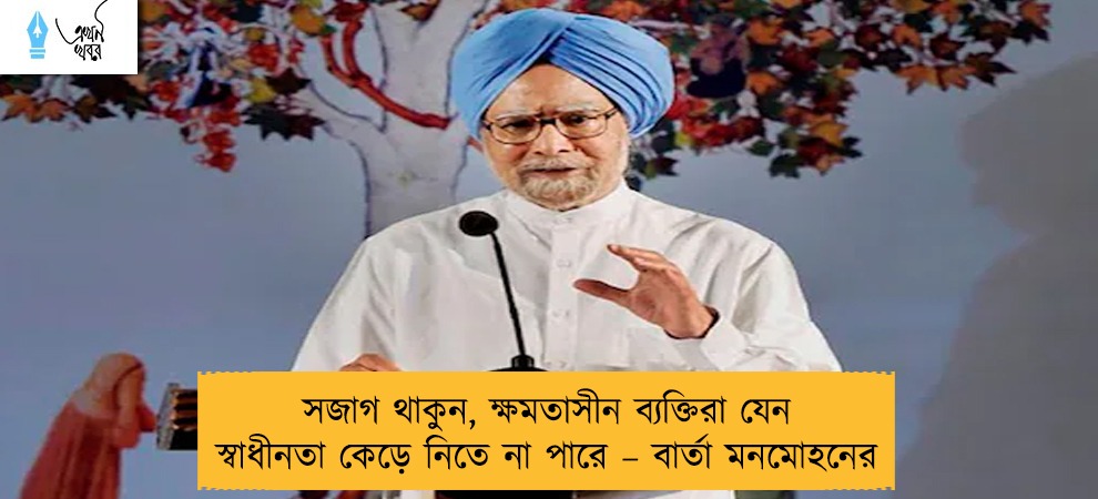 সজাগ থাকুন, ক্ষমতাসীন ব্যক্তিরা যেন স্বাধীনতা কেড়ে নিতে না পারে – বার্তা মনমোহনের