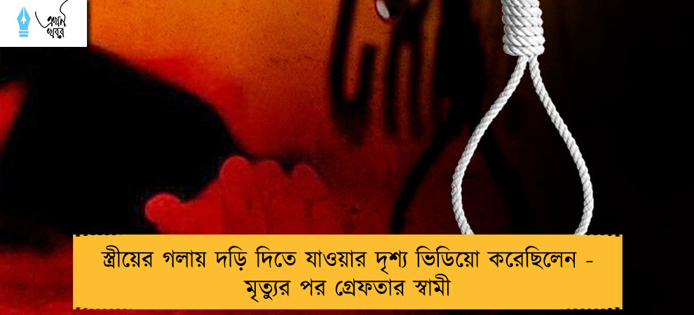 স্ত্রীয়ের গলায় দড়ি দিতে যাওয়ার দৃশ্য ভিডিয়ো করেছিলেন - মৃত্যুর পর গ্রেফতার স্বামী