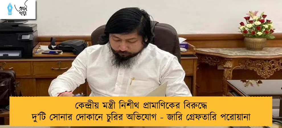 কেন্দ্রীয় মন্ত্রী নিশীথ প্রামাণিকের বিরুদ্ধে দু’টি সোনার দোকানে চুরির অভিযোগ - জারি গ্রেফতারি পরোয়ানা
