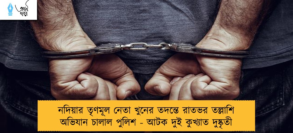 নদিয়ার তৃণমূল নেতা খুনের তদন্তে রাতভর তল্লাশি অভিযান চালাল পুলিশ - আটক দুই কুখ্যাত দুষ্কৃতী