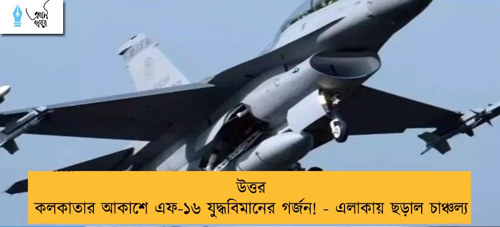 উত্তর কলকাতার আকাশে এফ-১৬ যুদ্ধবিমানের গর্জন! - এলাকায় ছড়াল চাঞ্চল্য