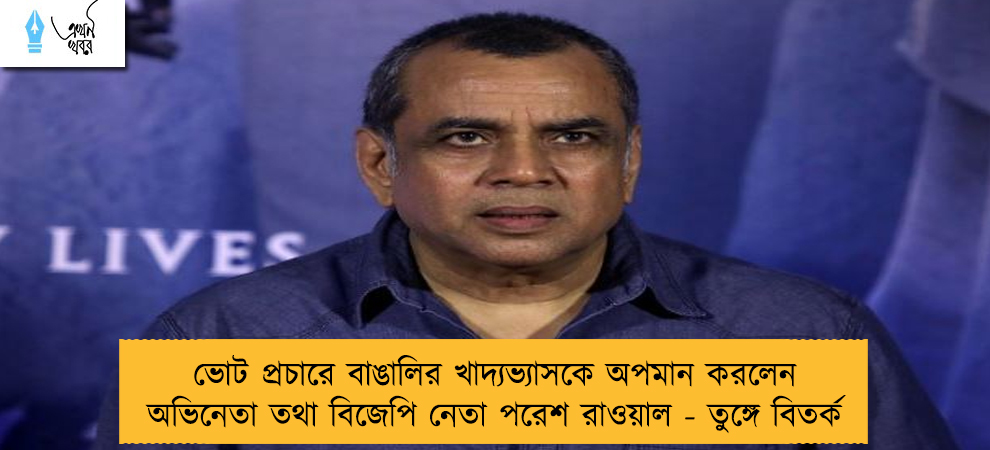 ভোট প্রচারে বাঙালির খাদ্যভ্যাসকে অপমান করলেন অভিনেতা তথা বিজেপি নেতা পরেশ রাওয়াল - তুঙ্গে বিতর্ক
