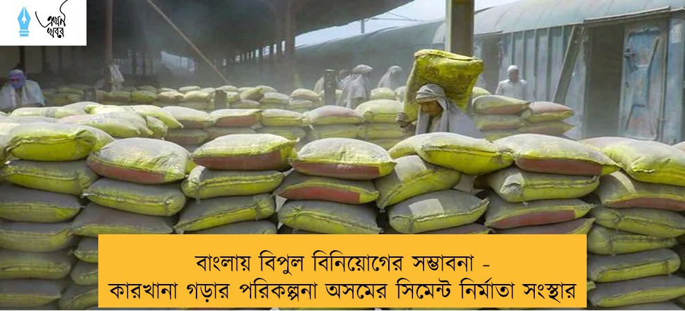 বাংলায় বিপুল বিনিয়োগের সম্ভাবনা - কারখানা গড়ার পরিকল্পনা অসমের সিমেন্ট নির্মাতা সংস্থার