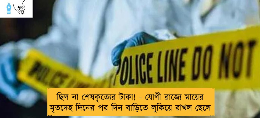 ছিল না শেষকৃত্যের টাকা! - যোগী রাজ্যে মায়ের মৃতদেহ দিনের পর দিন বাড়িতে লুকিয়ে রাখল ছেলে
