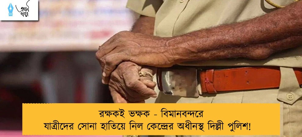 রক্ষকই ভক্ষক - বিমানবন্দরে যাত্রীদের সোনা হাতিয়ে নিল কেন্দ্রের অধীনস্থ দিল্লী পুলিশ!
