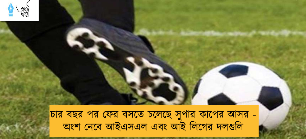চার বছর পর ফের বসতে চলেছে সুপার কাপের আসর - অংশ নেবে আইএসএল এবং আই লিগের দলগুলি