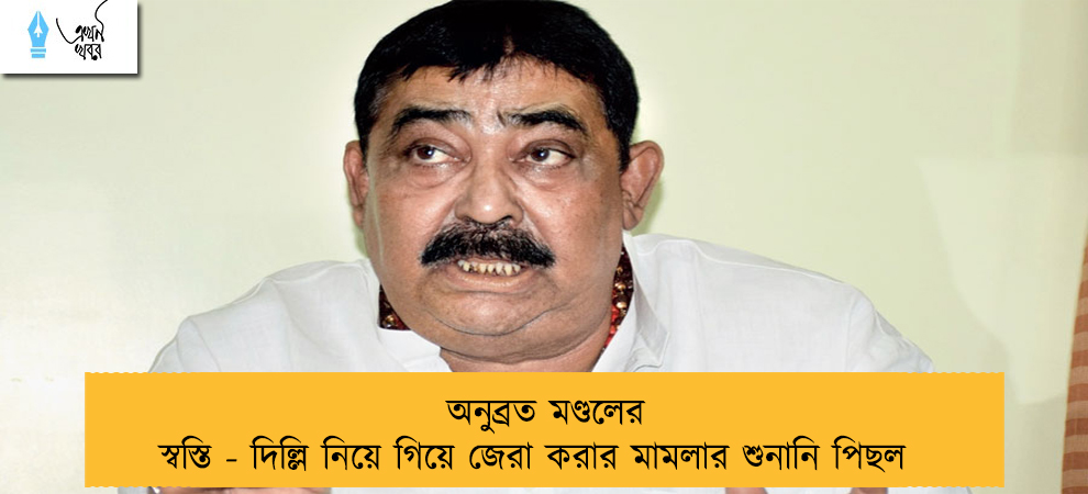 অনুব্রত মণ্ডলের স্বস্তি - দিল্লি নিয়ে গিয়ে জেরা করার মামলার শুনানি পিছল