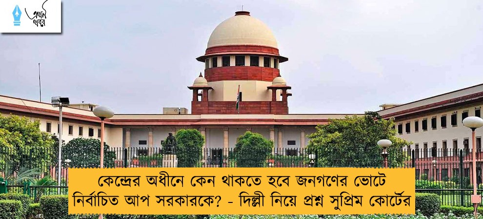 কেন্দ্রের অধীনে কেন থাকতে হবে জনগণের ভোটে নির্বাচিত আপ সরকারকে? - দিল্লী নিয়ে প্রশ্ন সুপ্রিম কোর্টের