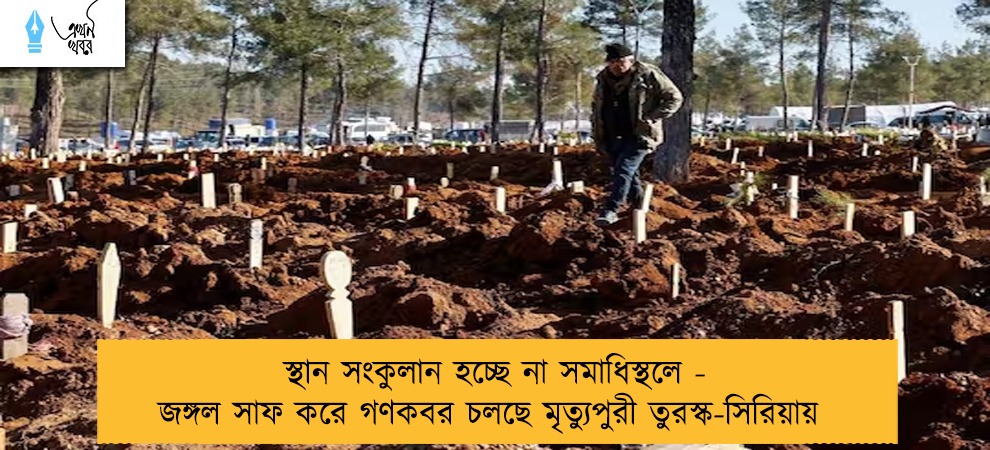 স্থান সংকুলান হচ্ছে না সমাধিস্থলে - জঙ্গল সাফ করে গণকবর চলছে মৃত্যুপুরী তুরস্ক-সিরিয়ায়