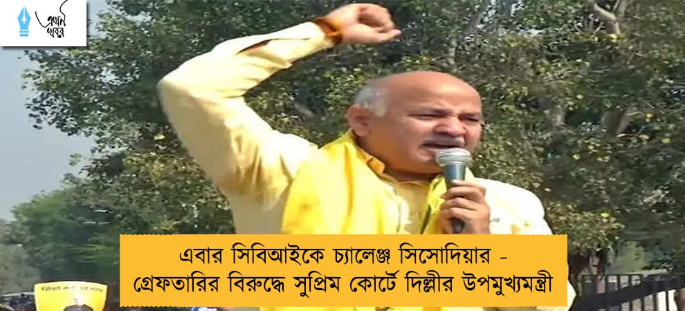 এবার সিবিআইকে চ্যালেঞ্জ সিসোদিয়ার - গ্রেফতারির বিরুদ্ধে সুপ্রিম কোর্টে দিল্লীর উপমুখ্যমন্ত্রী