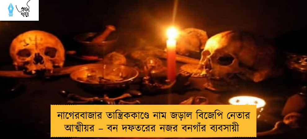 নাগেরবাজার তান্ত্রিককাণ্ডে নাম জড়াল বিজেপি নেতার আত্মীয়র – বন দফতরের নজর বনগাঁর ব্যবসায়ী