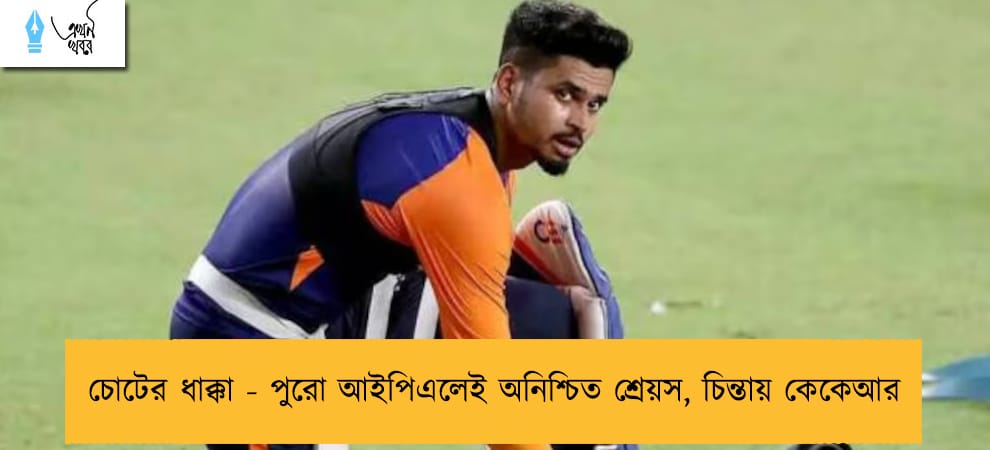 চোটের ধাক্কা - পুরো আইপিএলেই অনিশ্চিত শ্রেয়স, চিন্তায় কেকেআর