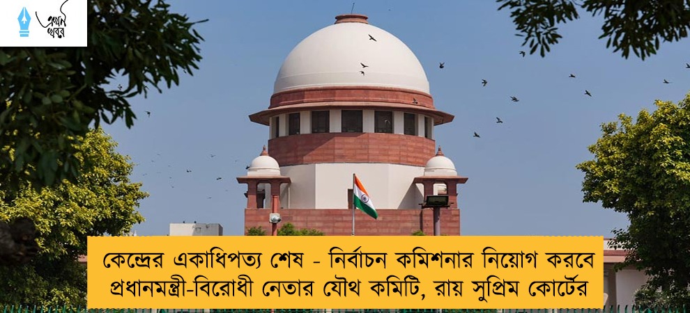 কেন্দ্রের একাধিপত্য শেষ - নির্বাচন কমিশনার নিয়োগ করবে প্রধানমন্ত্রী-বিরোধী নেতার যৌথ কমিটি, রায় সুপ্রিম কোর্টের