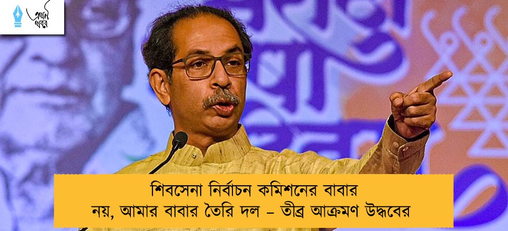 শিবসেনা নির্বাচন কমিশনের বাবার নয়, আমার বাবার তৈরি দল – তীব্র আক্রমণ উদ্ধবের