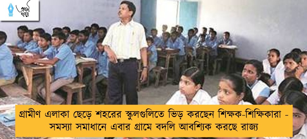 গ্রামীণ এলাকা ছেড়ে শহরের স্কুলগুলিতে ভিড় করছেন শিক্ষক-শিক্ষিকারা - সমস্যা সমাধানে এবার গ্রামে বদলি আবশ্যিক করছে রাজ্য