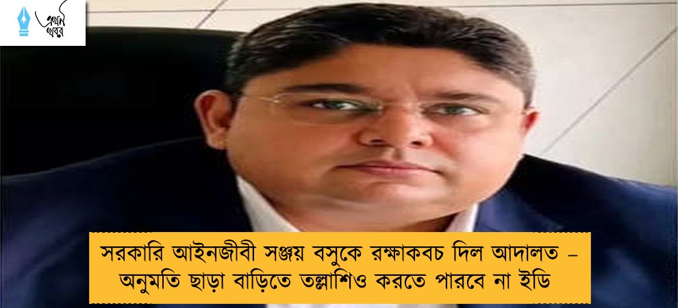 সরকারি আইনজীবী সঞ্জয় বসুকে রক্ষাকবচ দিল আদালত – অনুমতি ছাড়া বাড়িতে তল্লাশিও করতে পারবে না ইডি