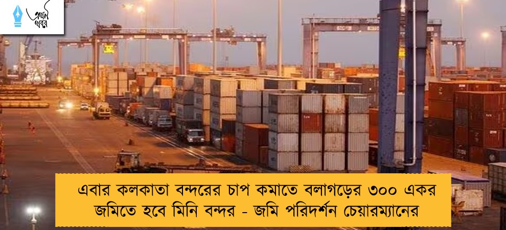 এবার কলকাতা বন্দরের চাপ কমাতে বলাগড়ের ৩০০ একর জমিতে হবে মিনি বন্দর - জমি পরিদর্শন চেয়ারম্যানের