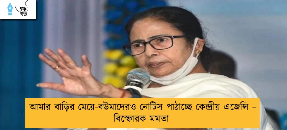 আমার বাড়ির মেয়ে-বউমাদেরও নোটিস পাঠাচ্ছে কেন্দ্রীয় এজেন্সি – বিস্ফোরক মমতা