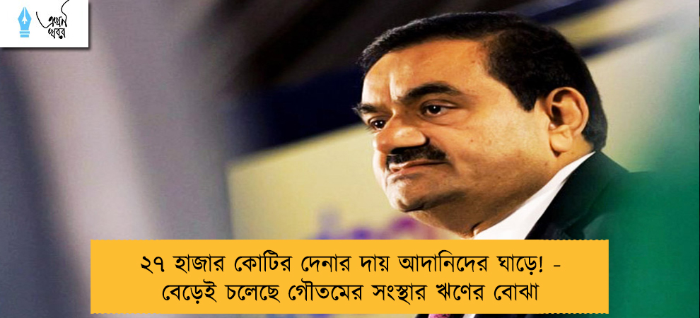 ২৭ হাজার কোটির দেনার দায় আদানিদের ঘাড়ে! - বেড়েই চলেছে গৌতমের সংস্থার ঋণের বোঝা