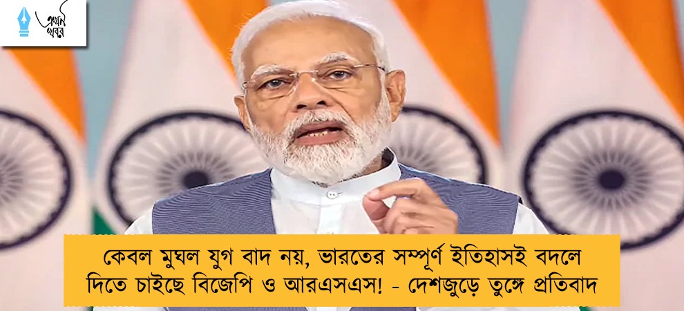 কেবল মুঘল যুগ বাদ নয়, ভারতের সম্পূর্ণ ইতিহাসই বদলে দিতে চাইছে বিজেপি ও আরএসএস! - দেশজুড়ে তুঙ্গে প্রতিবাদ