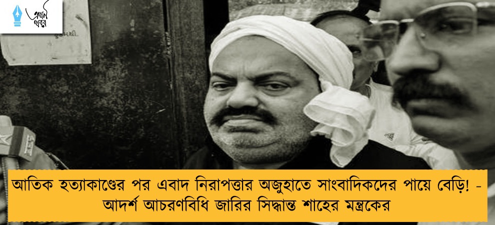 আতিক হত্যাকাণ্ডের পর এবাদ নিরাপত্তার অজুহাতে সাংবাদিকদের পায়ে বেড়ি! - আদর্শ আচরণবিধি জারির সিদ্ধান্ত শাহের মন্ত্রকের