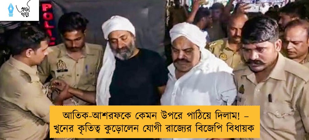 আতিক-আশরফকে কেমন উপরে পাঠিয়ে দিলাম! – খুনের কৃতিত্ব কুড়োলেন যোগী রাজ্যের বিজেপি বিধায়ক