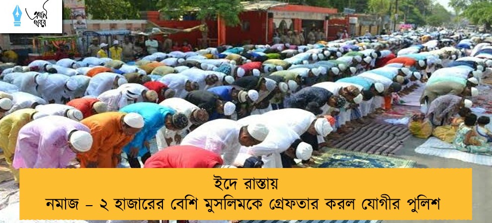 ইদে রাস্তায় নমাজ – ২ হাজারের বেশি মুসলিমকে গ্রেফতার করল যোগীর পুলিশ