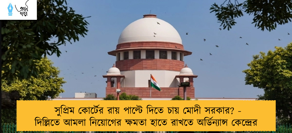 সুপ্রিম কোর্টের রায় পাল্টে দিতে চায় মোদী সরকার? - দিল্লিতে আমলা নিয়োগের ক্ষমতা হাতে রাখতে অর্ডিন্যান্স কেন্দ্রের